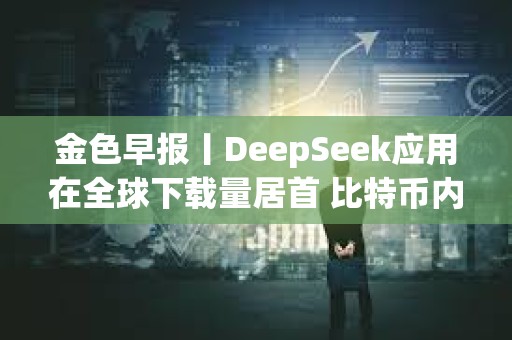 金色早報(bào)丨DeepSeek應(yīng)用在全球下載量居首 比特幣內(nèi)存池清空