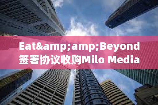 Eat&amp;Beyond簽署協議收購Milo Media的100%股權，擬參與Ripple網絡獲得XRP