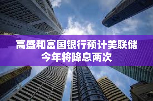 高盛和富國銀行預計美聯儲今年將降息兩次