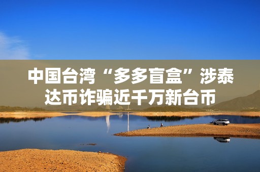 中國臺灣“多多盲盒”涉泰達幣詐騙近千萬新臺幣
