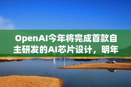 OpenAI今年將完成首款自主研發(fā)的AI芯片設(shè)計，明年料量產(chǎn)