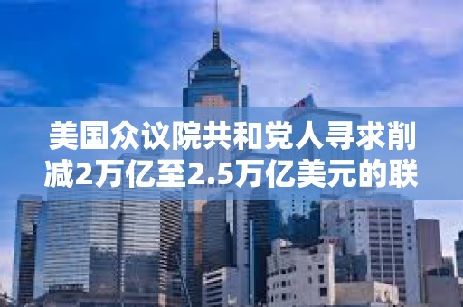 美國眾議院共和黨人尋求削減2萬億至2.5萬億美元的聯邦開支