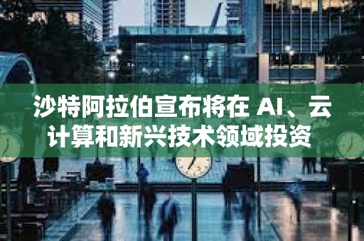 沙特阿拉伯宣布將在 AI、云計算和新興技術領域投資 149 億美元
