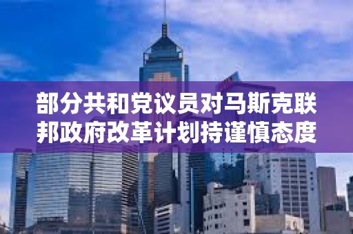部分共和黨議員對馬斯克聯(lián)邦政府改革計劃持謹慎態(tài)度 部分共和黨議員對馬斯克聯(lián)邦政府改革計劃持謹慎態(tài)度