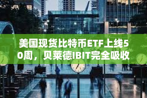 美國現貨比特幣ETF上線50周，貝萊德IBIT完全吸收灰度GBTC拋壓