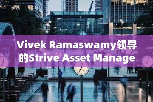 Vivek Ramaswamy領導的Strive Asset Management準備推出 “比特幣債券 ”ETF