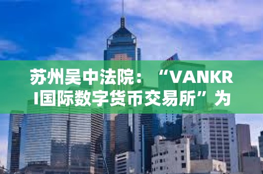 蘇州吳中法院：“VANKRI國(guó)際數(shù)字貨幣交易所”為虛假投資平臺(tái)