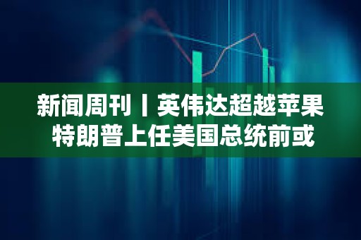 新聞周刊丨英偉達超越蘋果 特朗普上任美國總統前或先被判刑