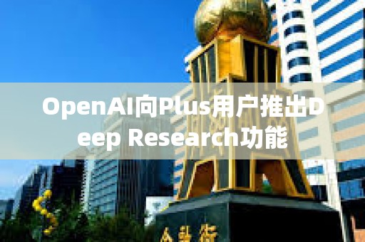 OpenAI向Plus用戶推出Deep Research功能