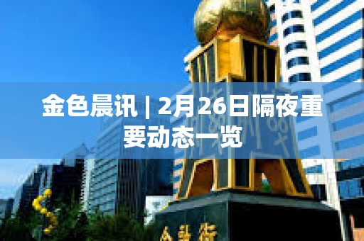 金色晨訊 | 2月26日隔夜重要動態一覽