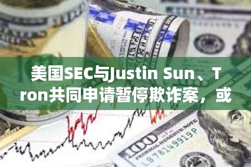 美國SEC與Justin Sun、Tron共同申請暫停欺詐案，或達成和解