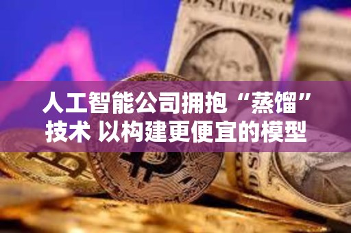 人工智能公司擁抱“蒸餾”技術(shù) 以構(gòu)建更便宜的模型 人工智能公司擁抱“蒸餾”技術(shù) 以構(gòu)建更便宜的模型
