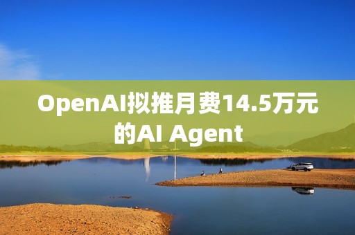OpenAI擬推月費14.5萬元的AI Agent