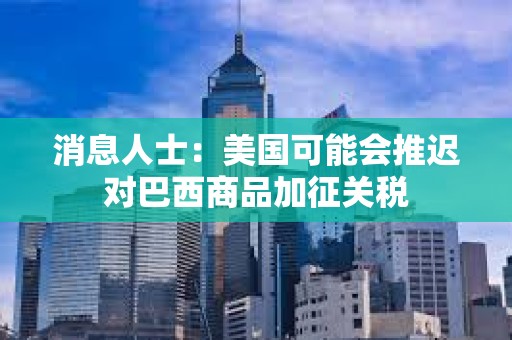 消息人士：美國可能會推遲對巴西商品加征關稅