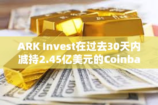 ARK Invest在過去30天內減持2.45億美元的Coinbase和GBTC股票