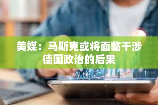美媒：馬斯克或?qū)⒚媾R干涉德國(guó)政治的后果