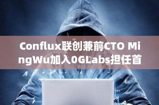 Conflux聯(lián)創(chuàng)兼前CTO MingWu加入0GLabs擔(dān)任首席技術(shù)官