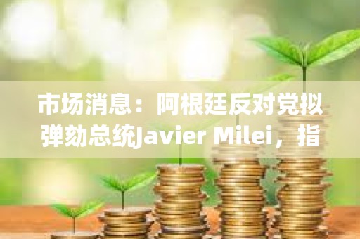 市場消息：阿根廷反對黨擬彈劾總統Javier Milei，指控其推廣加密貨幣rug pull
