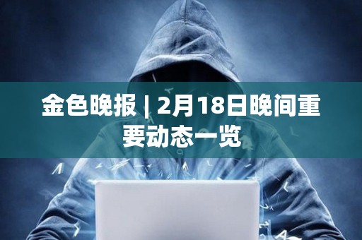金色晚報(bào) | 2月18日晚間重要?jiǎng)討B(tài)一覽