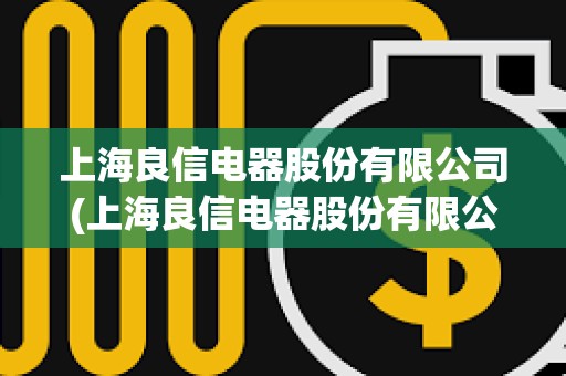 上海良信電器股份有限公司(上海良信電器股份有限公司招聘電話)