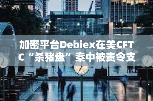 加密平臺Debiex在美CFTC“殺豬盤”案中被責令支付250萬美元
