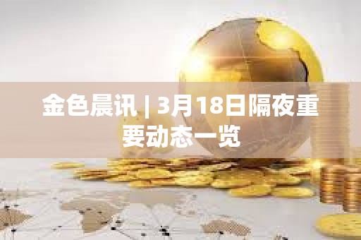 金色晨訊 | 3月18日隔夜重要動態一覽 金色晨訊 | 3月18日隔夜重要動態一覽
