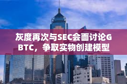 灰度再次與SEC會面討論GBTC，爭取實物創建模型