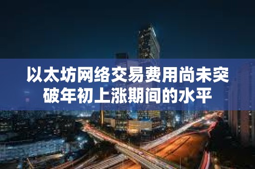 以太坊網絡交易費用尚未突破年初上漲期間的水平