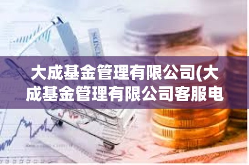 大成基金管理有限公司(大成基金管理有限公司客服電話) 大成基金管理有限公司(大成基金管理有限公司客服電話)