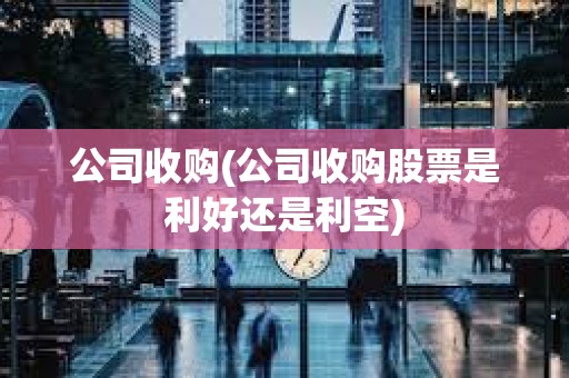 公司收購(公司收購股票是利好還是利空) 公司收購(公司收購股票是利好還是利空)