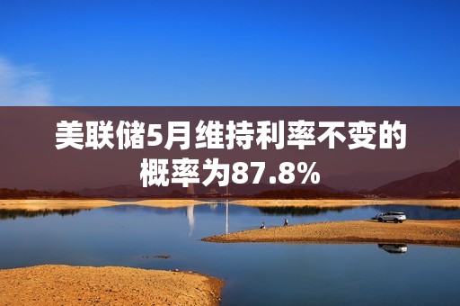 美聯儲5月維持利率不變的概率為87.8%