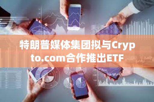 特朗普媒體集團擬與Crypto.com合作推出ETF