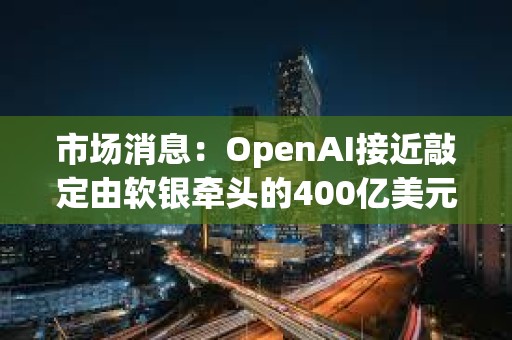 市場(chǎng)消息：OpenAI接近敲定由軟銀牽頭的400億美元的融資