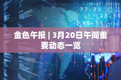 金色午報 | 3月20日午間重要動態一覽