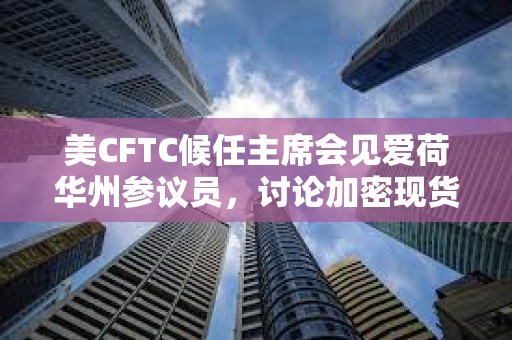 美CFTC候任主席會見愛荷華州參議員，討論加密現(xiàn)貨交易市場監(jiān)管