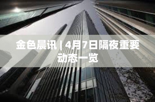 金色晨訊 | 4月7日隔夜重要動態(tài)一覽