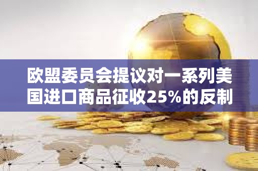歐盟委員會提議對一系列美國進口商品征收25%的反制關稅
