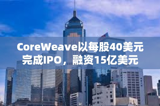 CoreWeave以每股40美元完成IPO,融資15億美元 CoreWeave以每股40美元完成IPO,融資15億美元