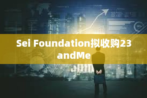 Sei Foundation擬收購23andMe Sei Foundation擬收購23andMe
