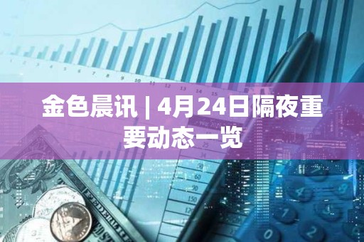 金色晨訊 | 4月24日隔夜重要動態一覽 金色晨訊 | 4月24日隔夜重要動態一覽