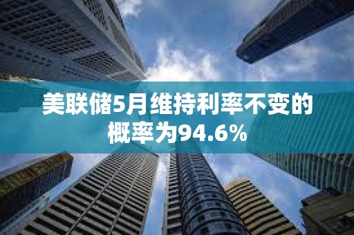 美聯儲5月維持利率不變的概率為94.6%