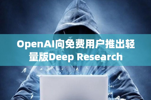 OpenAI向免費(fèi)用戶(hù)推出輕量版Deep Research
