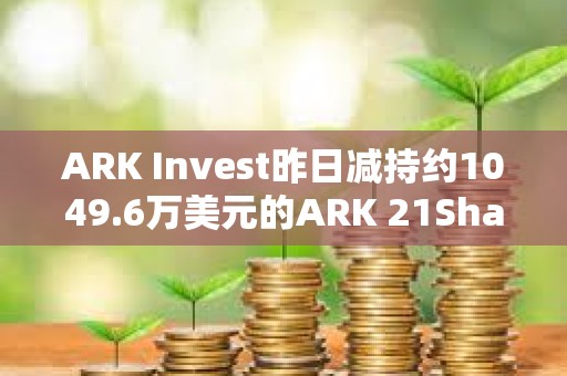 ARK Invest昨日減持約1049.6萬美元的ARK 21Shares Bitcoin ETF