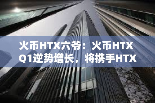 火幣HTX六爺：火幣HTX Q1逆勢增長，將攜手HTX DAO打造開放共建的加密生態
