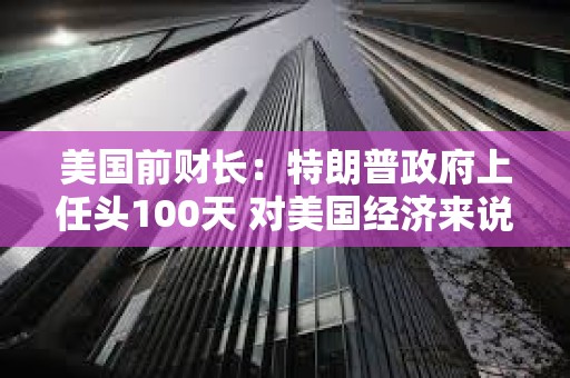 美國前財長：特朗普政府上任頭100天 對美國經(jīng)濟(jì)來說是“災(zāi)難性的100天”