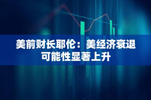 美前財長耶倫：美經濟衰退可能性顯著上升