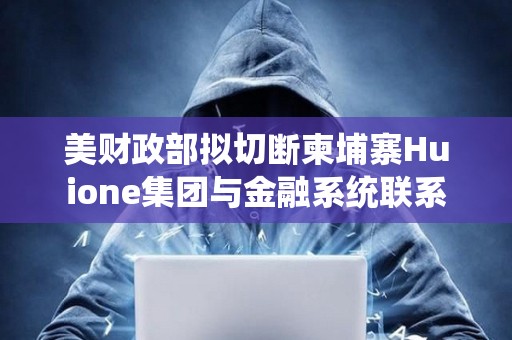 美財政部擬切斷柬埔寨Huione集團與金融系統聯系