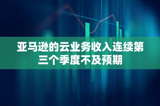 亞馬遜的云業務收入連續第三個季度不及預期