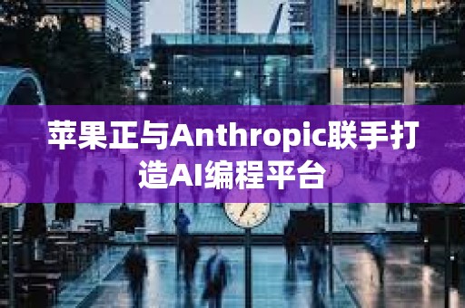 蘋果正與Anthropic聯手打造AI編程平臺