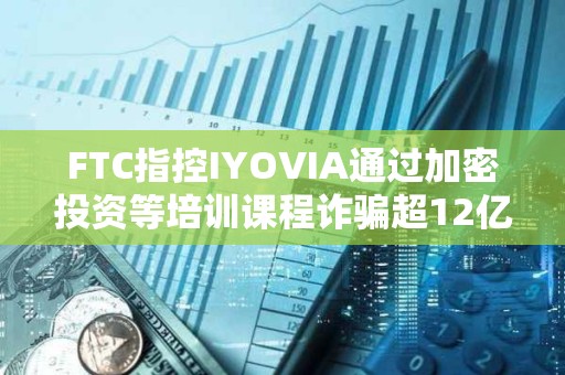 FTC指控IYOVIA通過加密投資等培訓課程詐騙超12億美元
